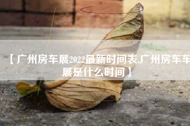 【广州房车展2022最新时间表,广州房车车展是什么时间】