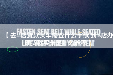 【去4s店贷款买车需要什么手续,到4s店办理贷款买车是什么流程】