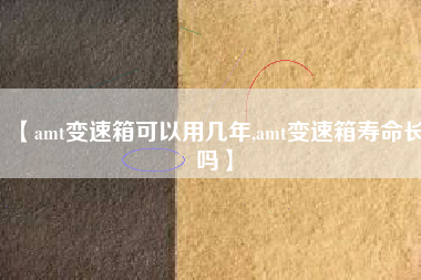 【amt变速箱可以用几年,amt变速箱寿命长吗】