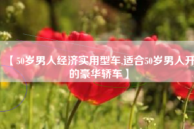 【50岁男人经济实用型车,适合50岁男人开的豪华轿车】 【50岁男人经济实用型车,适合50岁男人开的豪华轿车】