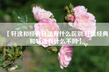 【轩逸和经典轩逸有什么区别,轩逸经典和轩逸有什么不同】