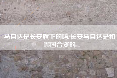 马自达是长安旗下的吗/长安马自达是和哪国合资的 马自达是长安旗下的吗/长安马自达是和哪国合资的