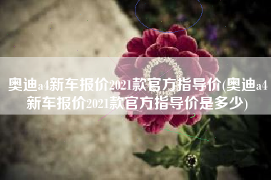奥迪a4新车报价2021款官方指导价(奥迪a4新车报价2021款官方指导价是多少) 奥迪a4新车报价2021款官方指导价(奥迪a4新车报价2021款官方指导价是多少)