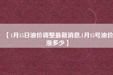 【1月15日油价调整最新消息,1月15号油价涨多少】