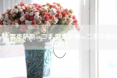 【雷克萨斯nx二手,雷克萨斯nx二手车值得买吗】 【雷克萨斯nx二手,雷克萨斯nx二手车值得买吗】