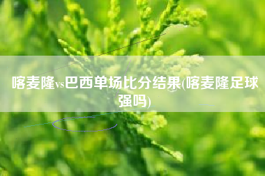 喀麦隆vs巴西单场比分结果(喀麦隆足球强吗)