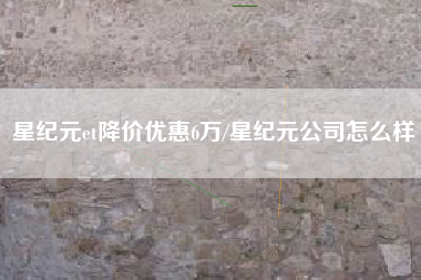 星纪元et降价优惠6万/星纪元公司怎么样
