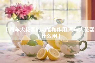 【汽车火花塞的功能和作用,汽车火花塞干什么用】 【汽车火花塞的功能和作用,汽车火花塞干什么用】