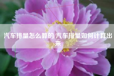 汽车排量怎么算的/汽车排量如何计算出来