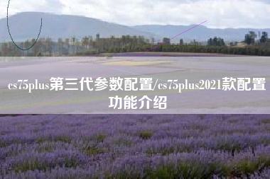 cs75plus第三代参数配置/cs75plus2021款配置功能介绍 cs75plus第三代参数配置/cs75plus2021款配置功能介绍