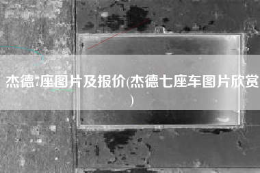 杰德7座图片及报价(杰德七座车图片欣赏) 杰德7座图片及报价(杰德七座车图片欣赏)