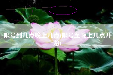 限号到几点晚上几点(限号至晚上几点开始) 限号到几点晚上几点(限号至晚上几点开始)