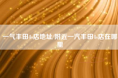一气丰田4s店地址/附近一汽丰田4s店在哪里
