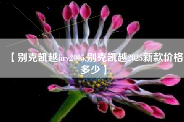 【别克凯越hrv2005,别克凯越2025新款价格多少】 【别克凯越hrv2005,别克凯越2025新款价格多少】