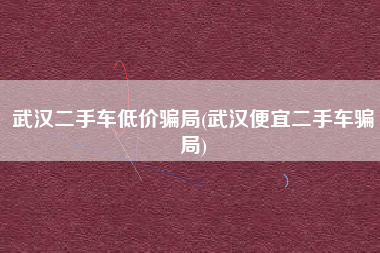 武汉二手车低价骗局(武汉便宜二手车骗局)