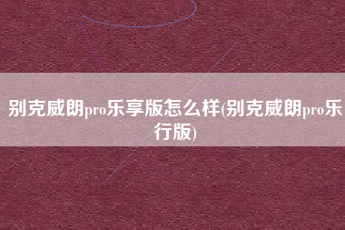 别克威朗pro乐享版怎么样(别克威朗pro乐行版)