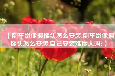 【倒车影像摄像头怎么安装,倒车影像摄像头怎么安装,自己安装难度大吗?】 【倒车影像摄像头怎么安装,倒车影像摄像头怎么安装,自己安装难度大吗?】