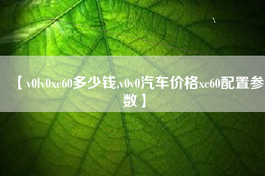 【v0lv0xc60多少钱,v0v0汽车价格xc60配置参数】 【v0lv0xc60多少钱,v0v0汽车价格xc60配置参数】